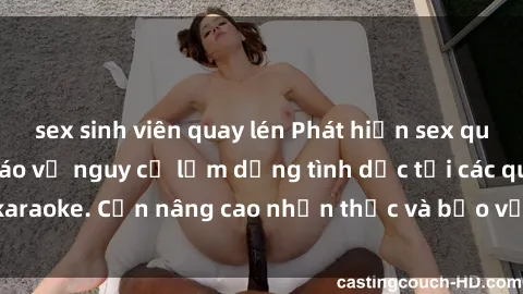 sex sinh viên quay lén Phát hiện sex quán karaoke: Cảnh báo về nguy cơ lạm dụng tình dục tại các quán karaoke. Cần nâng cao nhận thức và bảo vệ trẻ em khỏi rủi ro này.