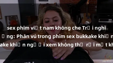 sex phim việt nam không che Trải nghiệm cực kỳ hậu trường: Phân vú trong phim sex bukkake khiến người xem không thể rời mắt khỏi màn hình