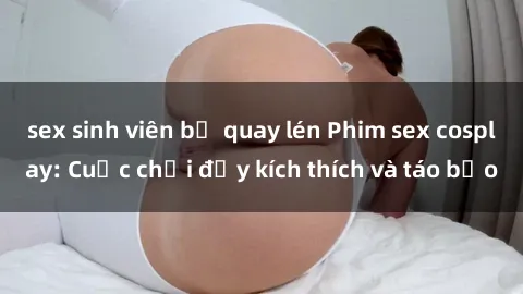 sex sinh viên bị quay lén Phim sex cosplay: Cuộc chơi đầy kích thích và táo bạo