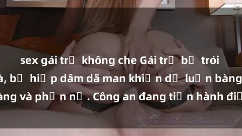sex gái trẻ không che Gái trẻ bị trói và bạo hành tại nhà, bị hiếp dâm dã man khiến dư luận bàng hoàng và phẫn nộ. Công an đang tiến hành điều tra và xử lý đối tượng.