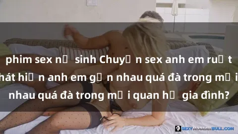 phim sex nữ sinh Chuyện sex anh em ruột: Phải làm gì khi phát hiện anh em gần nhau quá đà trong mối quan hệ gia đình?
