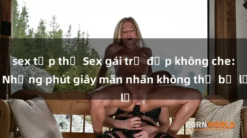 sex tập thể Sex gái trẻ đẹp không che: Những phút giây mãn nhãn không thể bỏ lỡ