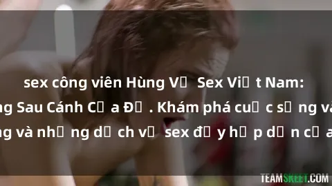 sex công viên Hùng Vỹ Sex Việt Nam: Những Bí Mật Đằng Sau Cánh Cửa Đỏ. Khám phá cuộc sống và những dịch vụ sex đầy hấp dẫn của người Việt Nam.