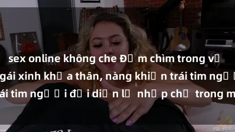 sex online không che Đắm chìm trong vẻ đẹp tự nhiên của gái xinh khỏa thân, nàng khiến trái tim người đối diện lỡ nhịp chỉ trong một cái nhìn.