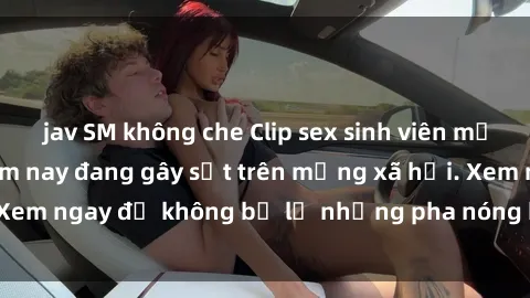 jav SM không che Clip sex sinh viên mới nhất hot nhất năm nay đang gây sốt trên mạng xã hội. Xem ngay để không bỏ lỡ những pha nóng không thể bỏ qua!