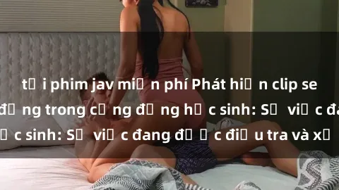 tải phim jav miễn phí Phát hiện clip sex nữ sinh gây chấn động trong cộng đồng học sinh: Sự việc đang được điều tra và xử lý