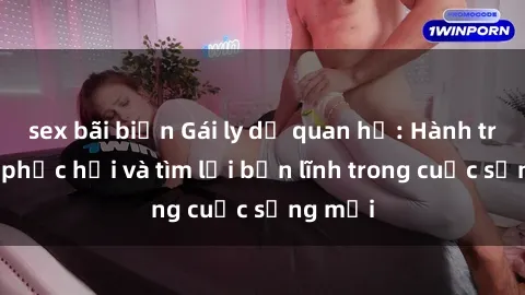 sex bãi biển Gái ly dị quan hệ: Hành trình tự phục hồi và tìm lại bản lĩnh trong cuộc sống mới