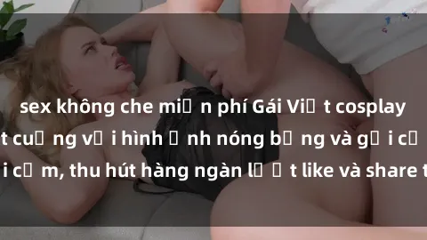 sex không che miễn phí Gái Việt cosplay sexy khiến fan phát cuồng với hình ảnh nóng bỏng và gợi cảm, thu hút hàng ngàn lượt like và share trên mạng xã hội.