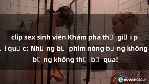 clip sex sinh viên Khám phá thế giới phim sex ngoại quốc: Những bộ phim nóng bỏng không thể bỏ qua!