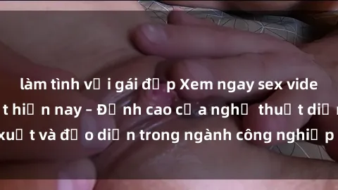 làm tình với gái đẹp Xem ngay sex video Việt Nam hot nhất hiện nay – Đỉnh cao của nghệ thuật diễn xuất và đạo diễn trong ngành công nghiệp phim người lớn tại đây!