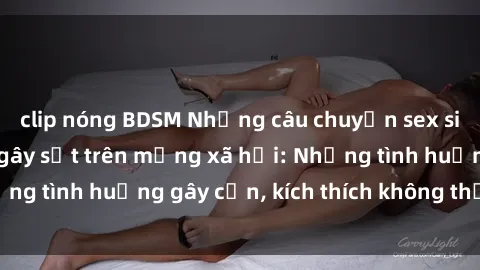 clip nóng BDSM Những câu chuyện sex sinh viên Việt Nam gây sốt trên mạng xã hội: Những tình huống gây cấn, kích thích không thể bỏ qua