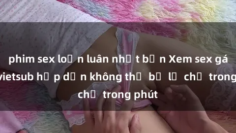 phim sex loạn luân nhật bản Xem sex gái tây vietsub hấp dẫn không thể bỏ lỡ chỉ trong phút