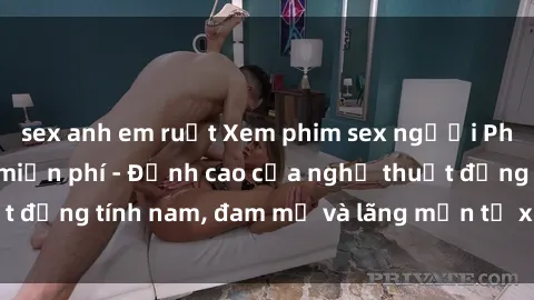 sex anh em ruột Xem phim sex người Pháp vietsub online miễn phí - Đỉnh cao của nghệ thuật đồng tính nam, đam mỹ và lãng mạn từ xứ sở hoa hồng!
