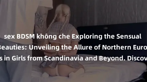 sex BDSM không che Exploring the Sensual Charms of Nordic Beauties: Unveiling the Allure of Northern European Sexiness in Girls from Scandinavia and Beyond. Discover the Seductive Secrets of Northern 