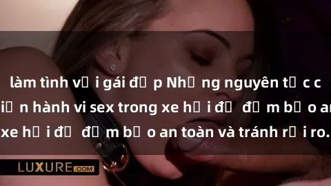 làm tình với gái đẹp Những nguyên tắc cần nhớ khi thực hiện hành vi sex trong xe hơi để đảm bảo an toàn và tránh rủi ro.