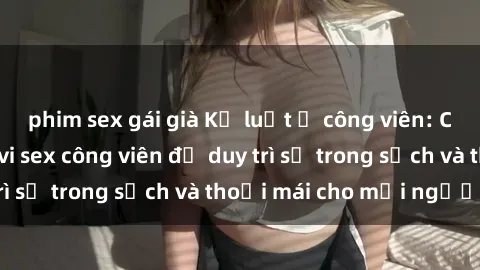 phim sex gái già Kỷ luật ở công viên: Chấn chỉnh hành vi sex công viên để duy trì sự trong sạch và thoải mái cho mọi người.