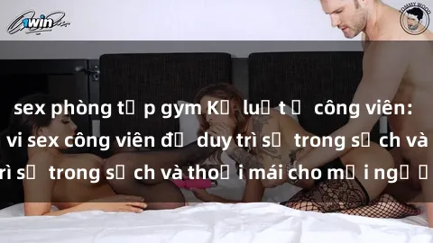 sex phòng tập gym Kỷ luật ở công viên: Chấn chỉnh hành vi sex công viên để duy trì sự trong sạch và thoải mái cho mọi người.