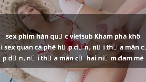 sex phim hàn quốc vietsub Khám phá không gian độc đáo tại sex quán cà phê hấp dẫn, nơi thỏa mãn cả hai niềm đam mê