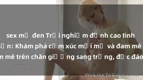sex mỹ đen Trải nghiệm đỉnh cao tình yêu tại sex khách sạn: Khám phá cảm xúc mới mẻ và đam mê trên chăn giường sang trọng, độc đáo, không giới hạn.