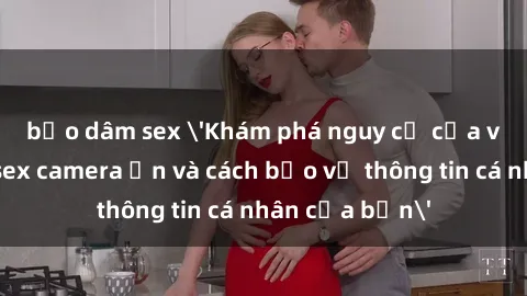 bạo dâm sex 'Khám phá nguy cơ của việc sử dụng sex camera ẩn và cách bảo vệ thông tin cá nhân của bạn'