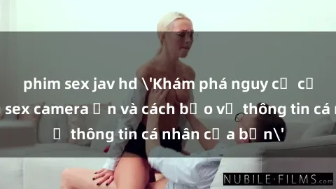 phim sex jav hd 'Khám phá nguy cơ của việc sử dụng sex camera ẩn và cách bảo vệ thông tin cá nhân của bạn'
