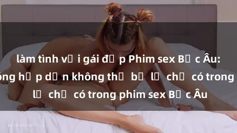 làm tình với gái đẹp Phim sex Bắc Âu: Những cảnh nóng hấp dẫn không thể bỏ lỡ chỉ có trong phim sex Bắc Âu