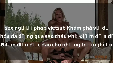 sex người pháp vietsub Khám phá vẻ đẹp tự nhiên và văn hóa đa dạng qua sex châu Phi: Điểm đến độc đáo cho những trải nghiệm khó quên