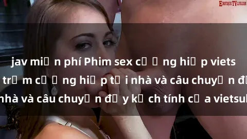 jav miễn phí Phim sex cưỡng hiếp vietsub: Nữ sinh bị tên trộm cưỡng hiếp tại nhà và câu chuyện đầy kịch tính của vietsub