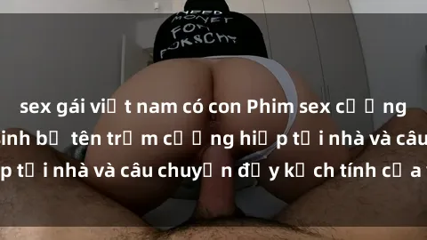 sex gái việt nam có con Phim sex cưỡng hiếp vietsub: Nữ sinh bị tên trộm cưỡng hiếp tại nhà và câu chuyện đầy kịch tính của vietsub