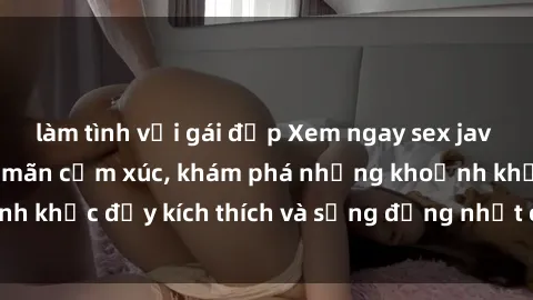 làm tình với gái đẹp Xem ngay sex jav không che để thỏa mãn cảm xúc, khám phá những khoảnh khắc đầy kích thích và sống động nhất chỉ trong click!