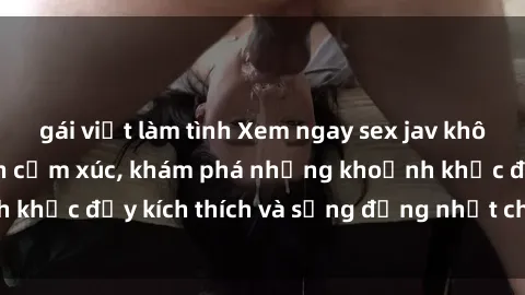 gái việt làm tình Xem ngay sex jav không che để thỏa mãn cảm xúc, khám phá những khoảnh khắc đầy kích thích và sống động nhất chỉ trong click!