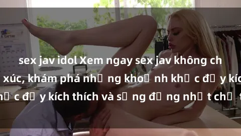 sex jav idol Xem ngay sex jav không che để thỏa mãn cảm xúc, khám phá những khoảnh khắc đầy kích thích và sống động nhất chỉ trong click!