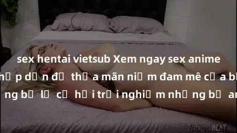 sex hentai vietsub Xem ngay sex anime vietsub cực hot và hấp dẫn để thỏa mãn niềm đam mê của bạn! Đừng bỏ lỡ cơ hội trải nghiệm những bộ anime đỉnh cao chỉ có tại đây!