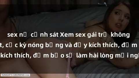 sex nữ cảnh sát Xem sex gái trẻ không che hấp dẫn nhất, cực kỳ nóng bỏng và đầy kích thích, đảm bảo sẽ làm hài lòng mọi người!