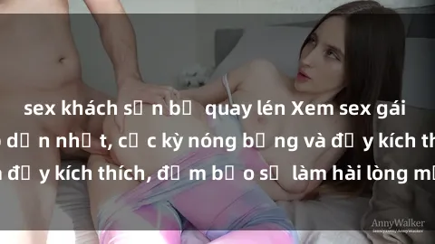 sex khách sạn bị quay lén Xem sex gái trẻ không che hấp dẫn nhất, cực kỳ nóng bỏng và đầy kích thích, đảm bảo sẽ làm hài lòng mọi người!