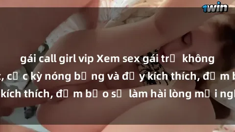 gái call girl vip Xem sex gái trẻ không che hấp dẫn nhất, cực kỳ nóng bỏng và đầy kích thích, đảm bảo sẽ làm hài lòng mọi người!