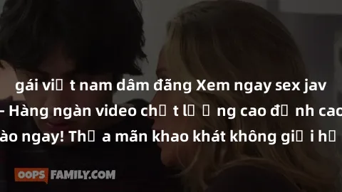 gái việt nam dâm đãng Xem ngay sex jav full HD miễn phí - Hàng ngàn video chất lượng cao đỉnh cao chỉ cần click vào ngay! Thỏa mãn khao khát không giới hạn, đón chờ những trải nghiệm mới lạ!