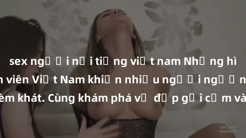 sex người nổi tiếng việt nam Những hình ảnh sex gái sinh viên Việt Nam khiến nhiều người ngưỡng mộ và thèm khát. Cùng khám phá vẻ đẹp gợi cảm và quyến rũ của những cô gái trẻ này.