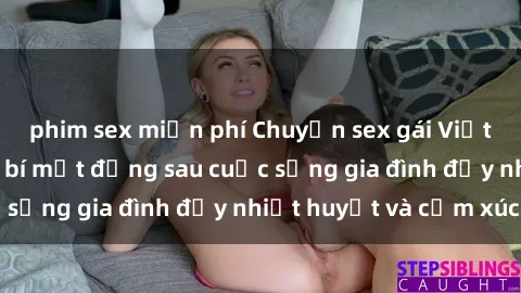 phim sex miễn phí Chuyện sex gái Việt có chồng: Những bí mật đằng sau cuộc sống gia đình đầy nhiệt huyết và cảm xúc
