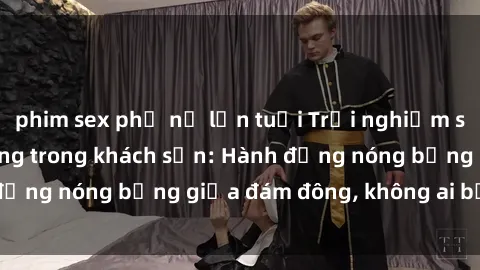 phim sex phụ nữ lớn tuổi Trải nghiệm sex sinh viên sôi động trong khách sạn: Hành động nóng bỏng giữa đám đông, không ai bị bỏ lỡ