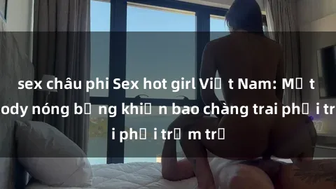 sex châu phi Sex hot girl Việt Nam: Mặt xinh, body nóng bỏng khiến bao chàng trai phải trầm trồ