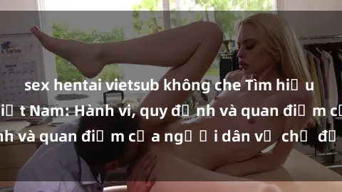 sex hentai vietsub không che Tìm hiểu về văn hóa sex ở Việt Nam: Hành vi, quy định và quan điểm của người dân về chủ đề nóng