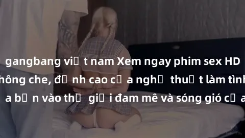 gangbang việt nam Xem ngay phim sex HD chất lượng cao không che, đỉnh cao của nghệ thuật làm tình, đưa bạn vào thế giới đam mê và sóng gió của tình yêu không giới hạn.