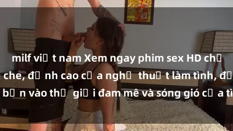 milf việt nam Xem ngay phim sex HD chất lượng cao không che, đỉnh cao của nghệ thuật làm tình, đưa bạn vào thế giới đam mê và sóng gió của tình yêu không giới hạn.