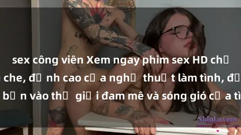 sex công viên Xem ngay phim sex HD chất lượng cao không che, đỉnh cao của nghệ thuật làm tình, đưa bạn vào thế giới đam mê và sóng gió của tình yêu không giới hạn.