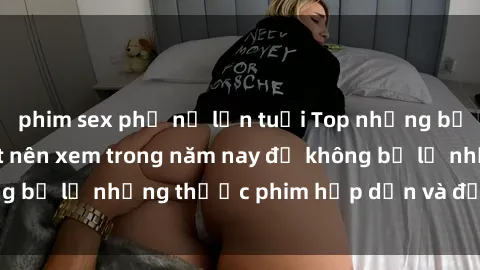 phim sex phụ nữ lớn tuổi Top những bộ phim sex hay nhất nên xem trong năm nay để không bỏ lỡ những thước phim hấp dẫn và đầy kịch tính.