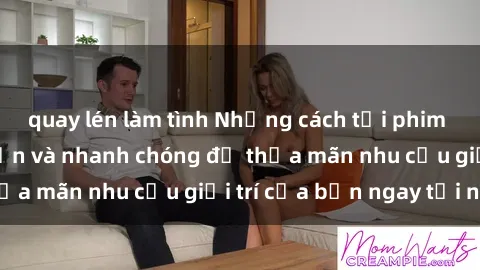 quay lén làm tình Những cách tải phim sex về máy đơn giản và nhanh chóng để thỏa mãn nhu cầu giải trí của bạn ngay tại nhà
