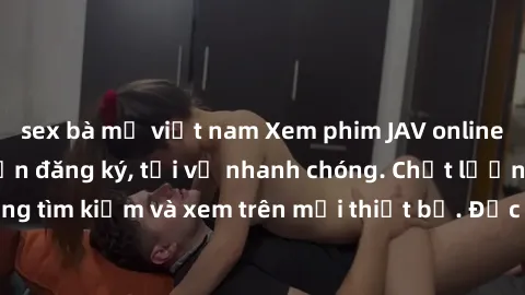 sex bà mẹ việt nam Xem phim JAV online miễn phí không cần đăng ký, tải về nhanh chóng. Chất lượng HD, dễ dàng tìm kiếm và xem trên mọi thiết bị. Đặc biệt, không quảng cáo làm phiền.