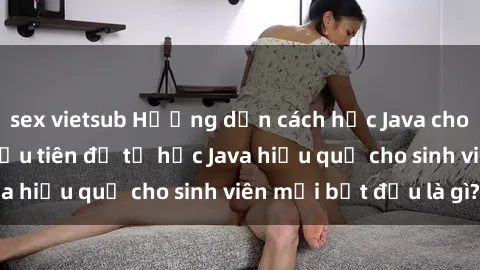sex vietsub Hướng dẫn cách học Java cho sinh viên: Bước đầu tiên để tự học Java hiệu quả cho sinh viên mới bắt đầu là gì?