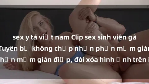 sex y tá việt nam Clip sex sinh viên gây sốt mạng xã hội: Tuyên bố không chấp nhận phần mềm gián điệp, đòi xóa hình ảnh trên internet